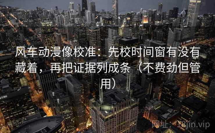 风车动漫像校准：先校时间窗有没有藏着，再把证据列成条（不费劲但管用）