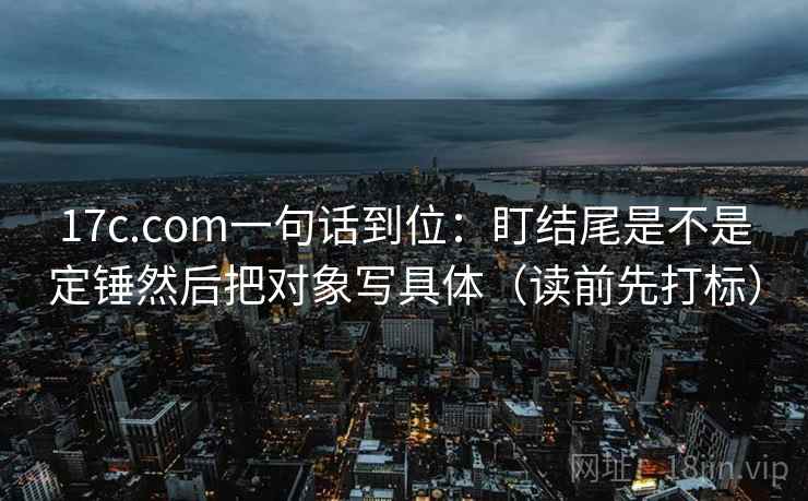 17c.com一句话到位：盯结尾是不是定锤然后把对象写具体（读前先打标）