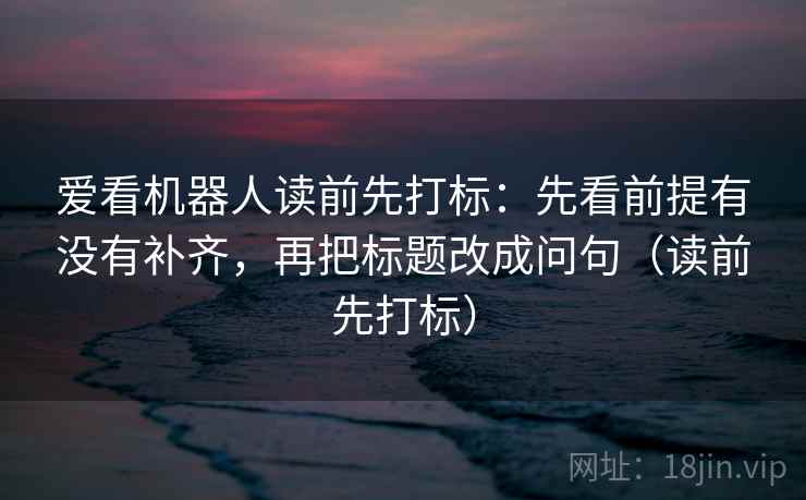 爱看机器人读前先打标：先看前提有没有补齐，再把标题改成问句（读前先打标）