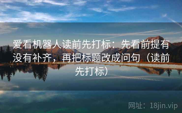 爱看机器人读前先打标:先看前提有没有补齐,再把标题改成问句(读前先打标) 爱看机器人读前先打标:先看前提有没有补齐,再把标题改成问句(读前先打标)