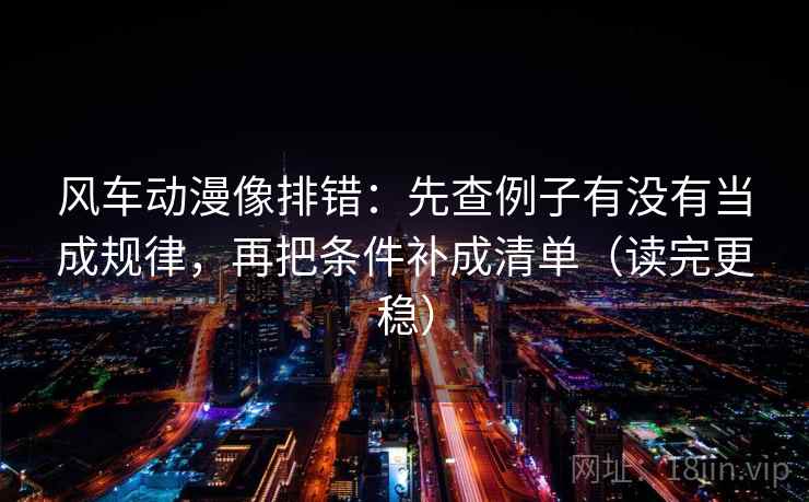 风车动漫像排错：先查例子有没有当成规律，再把条件补成清单（读完更稳）