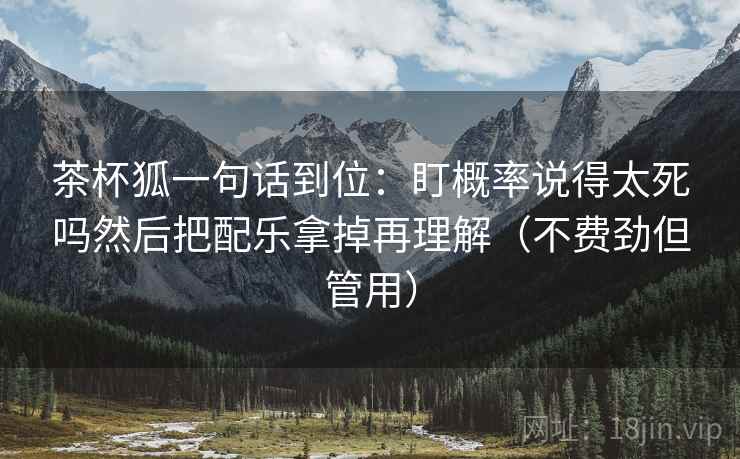 茶杯狐一句话到位:盯概率说得太死吗然后把配乐拿掉再理解(不费劲但管用) 茶杯狐一句话到位:盯概率说得太死吗然后把配乐拿掉再理解(不费劲但管用)