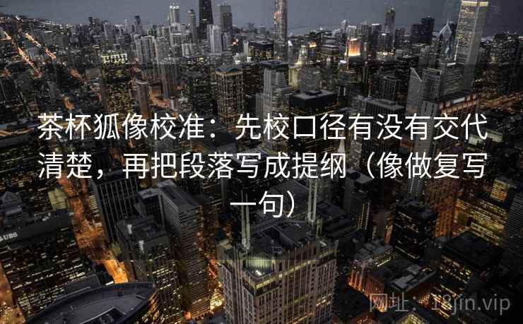 茶杯狐像校准:先校口径有没有交代清楚,再把段落写成提纲(像做复写一句) 茶杯狐像校准:先校口径有没有交代清楚,再把段落写成提纲(像做复写一句)